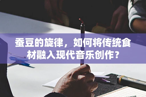 蚕豆的旋律，如何将传统食材融入现代音乐创作？