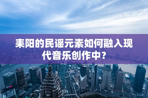 耒阳的民谣元素如何融入现代音乐创作中？