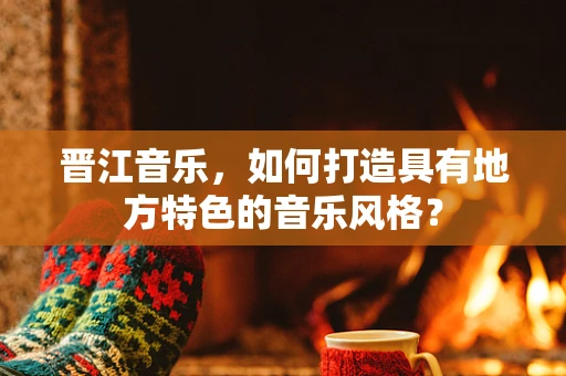 晋江音乐，如何打造具有地方特色的音乐风格？