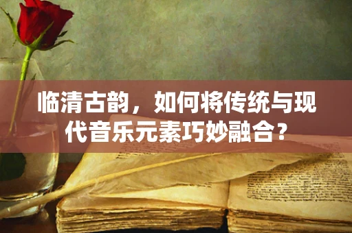 临清古韵，如何将传统与现代音乐元素巧妙融合？