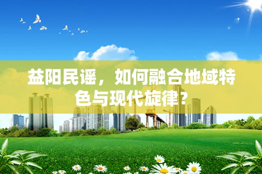 益阳民谣，如何融合地域特色与现代旋律？
