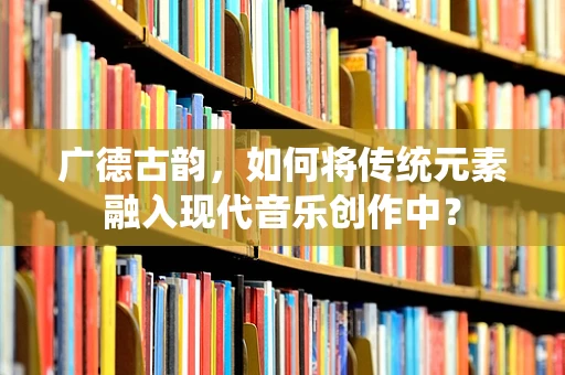 广德古韵，如何将传统元素融入现代音乐创作中？