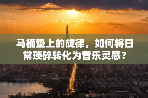 马桶垫上的旋律，如何将日常琐碎转化为音乐灵感？