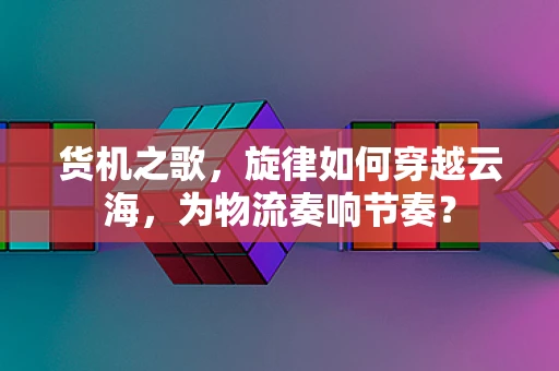 货机之歌，旋律如何穿越云海，为物流奏响节奏？