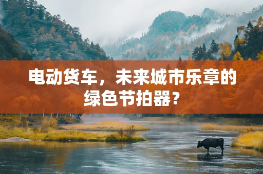 电动货车，未来城市乐章的绿色节拍器？