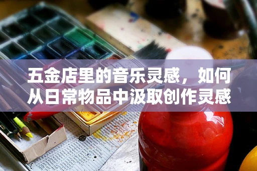 五金店里的音乐灵感，如何从日常物品中汲取创作灵感？