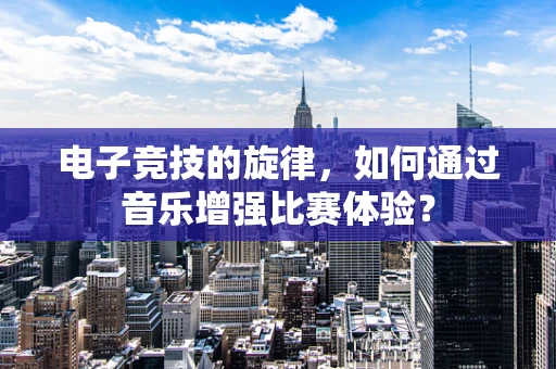电子竞技的旋律，如何通过音乐增强比赛体验？