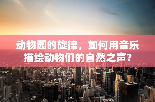 动物园的旋律，如何用音乐描绘动物们的自然之声？