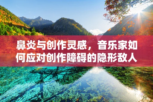 鼻炎与创作灵感，音乐家如何应对创作障碍的隐形敌人？