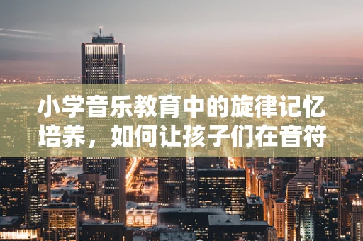 小学音乐教育中的旋律记忆培养，如何让孩子们在音符间自由舞蹈？