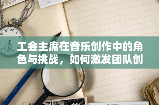 工会主席在音乐创作中的角色与挑战，如何激发团队创造力？