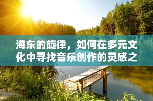 海东的旋律，如何在多元文化中寻找音乐创作的灵感之源？
