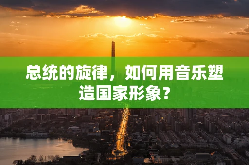 总统的旋律，如何用音乐塑造国家形象？