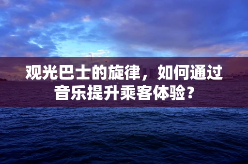 观光巴士的旋律，如何通过音乐提升乘客体验？