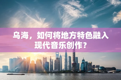 乌海，如何将地方特色融入现代音乐创作？