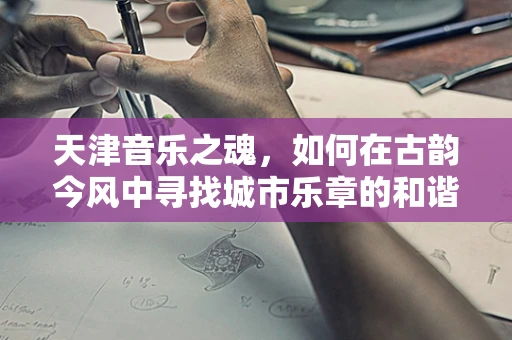 天津音乐之魂，如何在古韵今风中寻找城市乐章的和谐？