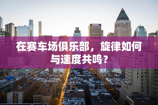 在赛车场俱乐部，旋律如何与速度共鸣？