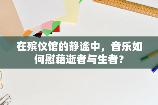 在殡仪馆的静谧中，音乐如何慰藉逝者与生者？