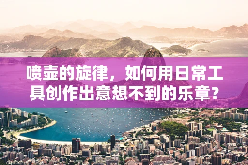 喷壶的旋律，如何用日常工具创作出意想不到的乐章？