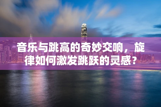 音乐与跳高的奇妙交响，旋律如何激发跳跃的灵感？