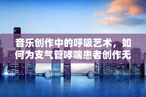 音乐创作中的呼吸艺术，如何为支气管哮喘患者创作无压力的旋律？
