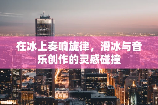 在冰上奏响旋律，滑冰与音乐创作的灵感碰撞