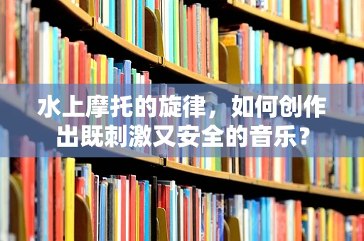 水上摩托的旋律，如何创作出既刺激又安全的音乐？
