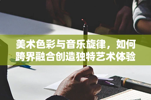 美术色彩与音乐旋律，如何跨界融合创造独特艺术体验？