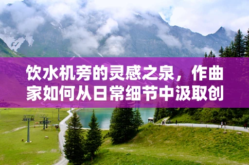 饮水机旁的灵感之泉，作曲家如何从日常细节中汲取创作灵感？