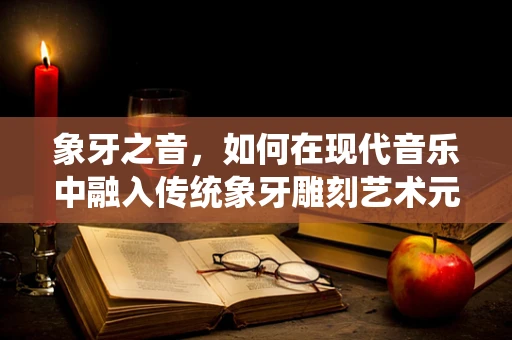 象牙之音，如何在现代音乐中融入传统象牙雕刻艺术元素？