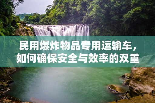民用爆炸物品专用运输车，如何确保安全与效率的双重保障？