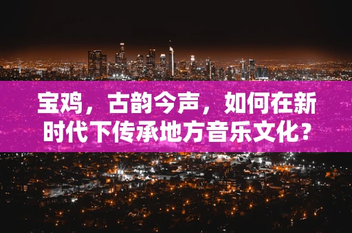 宝鸡，古韵今声，如何在新时代下传承地方音乐文化？