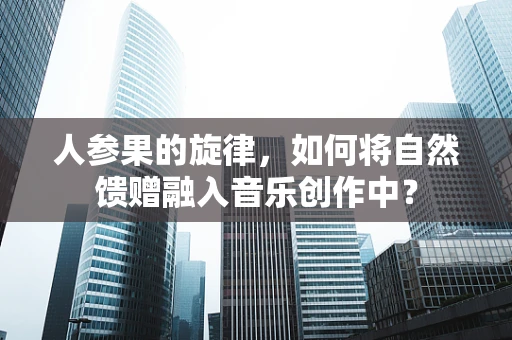 人参果的旋律，如何将自然馈赠融入音乐创作中？