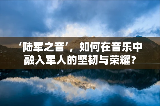 ‘陆军之音’，如何在音乐中融入军人的坚韧与荣耀？