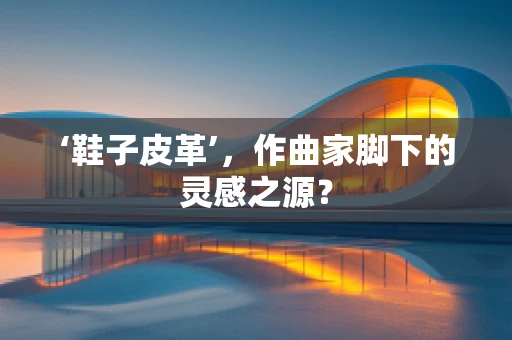 ‘鞋子皮革’，作曲家脚下的灵感之源？