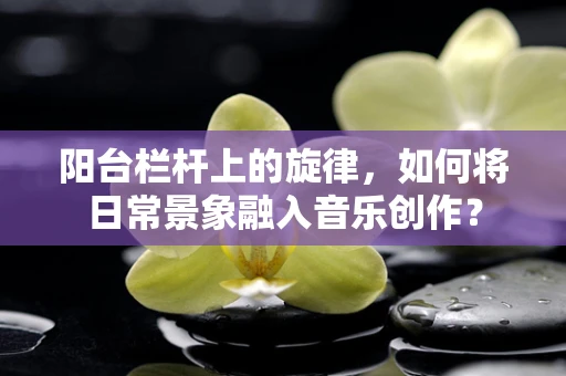 阳台栏杆上的旋律，如何将日常景象融入音乐创作？