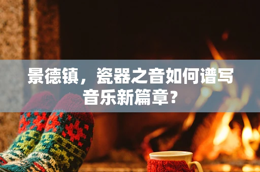 景德镇，瓷器之音如何谱写音乐新篇章？