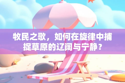 牧民之歌，如何在旋律中捕捉草原的辽阔与宁静？