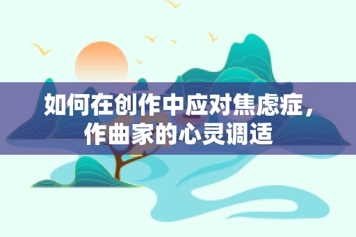 如何在创作中应对焦虑症，作曲家的心灵调适