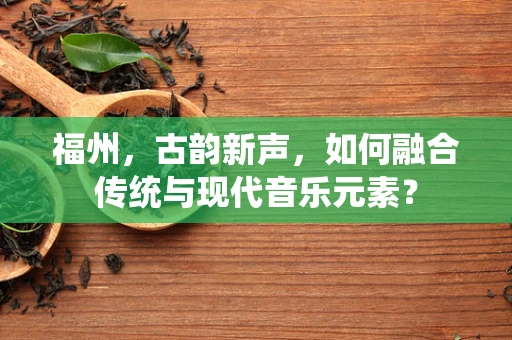 福州，古韵新声，如何融合传统与现代音乐元素？