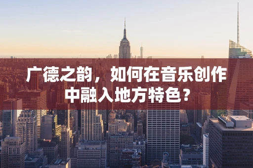 广德之韵，如何在音乐创作中融入地方特色？