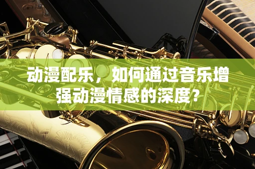 动漫配乐，如何通过音乐增强动漫情感的深度？