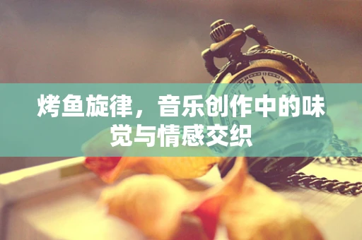 烤鱼旋律，音乐创作中的味觉与情感交织