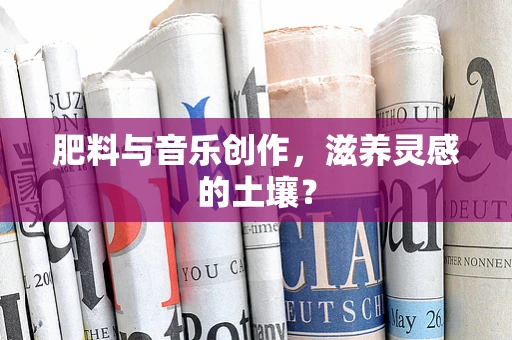 肥料与音乐创作，滋养灵感的土壤？