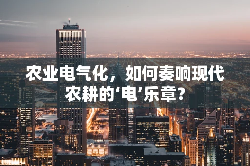 农业电气化，如何奏响现代农耕的‘电’乐章？