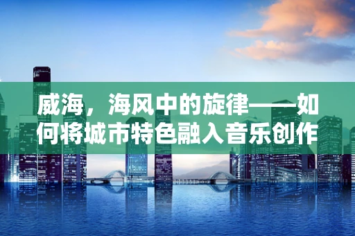 威海，海风中的旋律——如何将城市特色融入音乐创作？