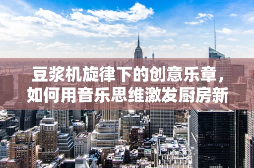 豆浆机旋律下的创意乐章，如何用音乐思维激发厨房新灵感？