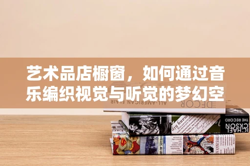 艺术品店橱窗，如何通过音乐编织视觉与听觉的梦幻空间？