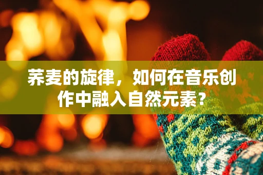 荞麦的旋律，如何在音乐创作中融入自然元素？