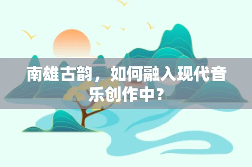 南雄古韵，如何融入现代音乐创作中？
